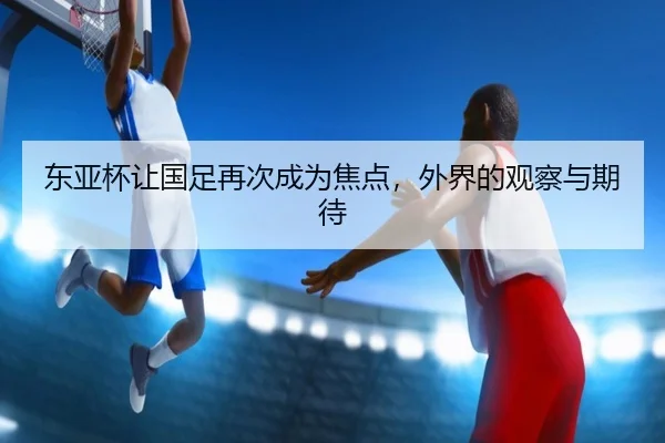 东亚杯让国足再次成为焦点，外界的观察与期待